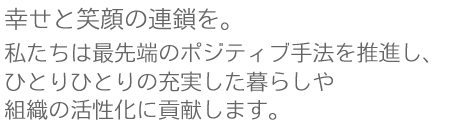 幸せと笑顔の連鎖を～私たちは最先端のポジティブ手法を推進し、ひとりひとりの充実した暮らしや組織の活性化に貢献します。
