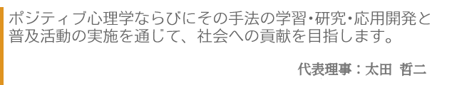 ポジティブ心理学ならびにその手法の学習・研究・応用開発と普及活動の実施を通じて、社会への貢献を目指します。